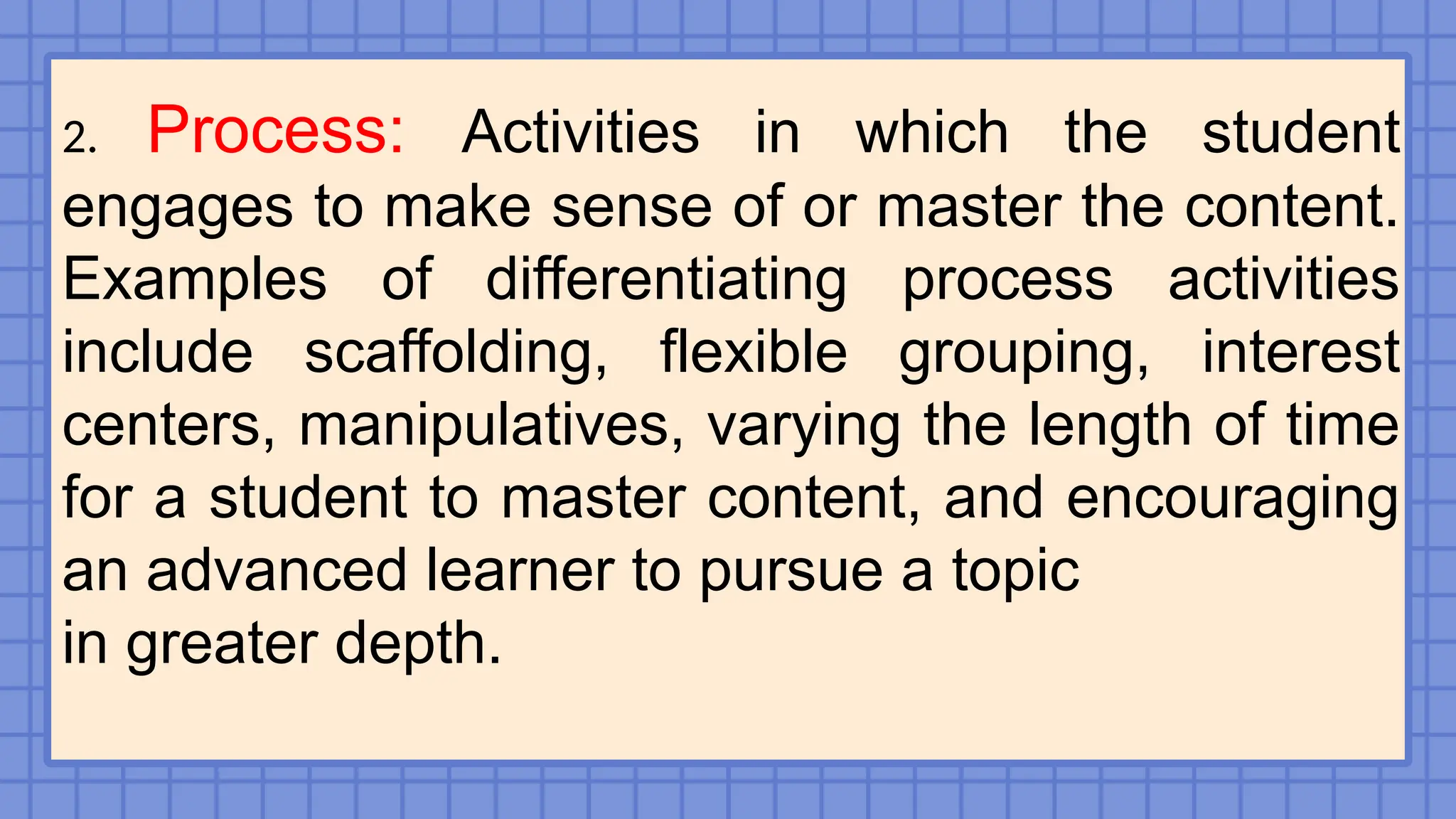 2. Process: Activities in which the student
engages to make sense of or master the content.
Examples of differentiating process activities
include scaffolding, flexible grouping, interest
centers, manipulatives, varying the length of time
for a student to master content, and encouraging
an advanced learner to pursue a topic
in greater depth.
 