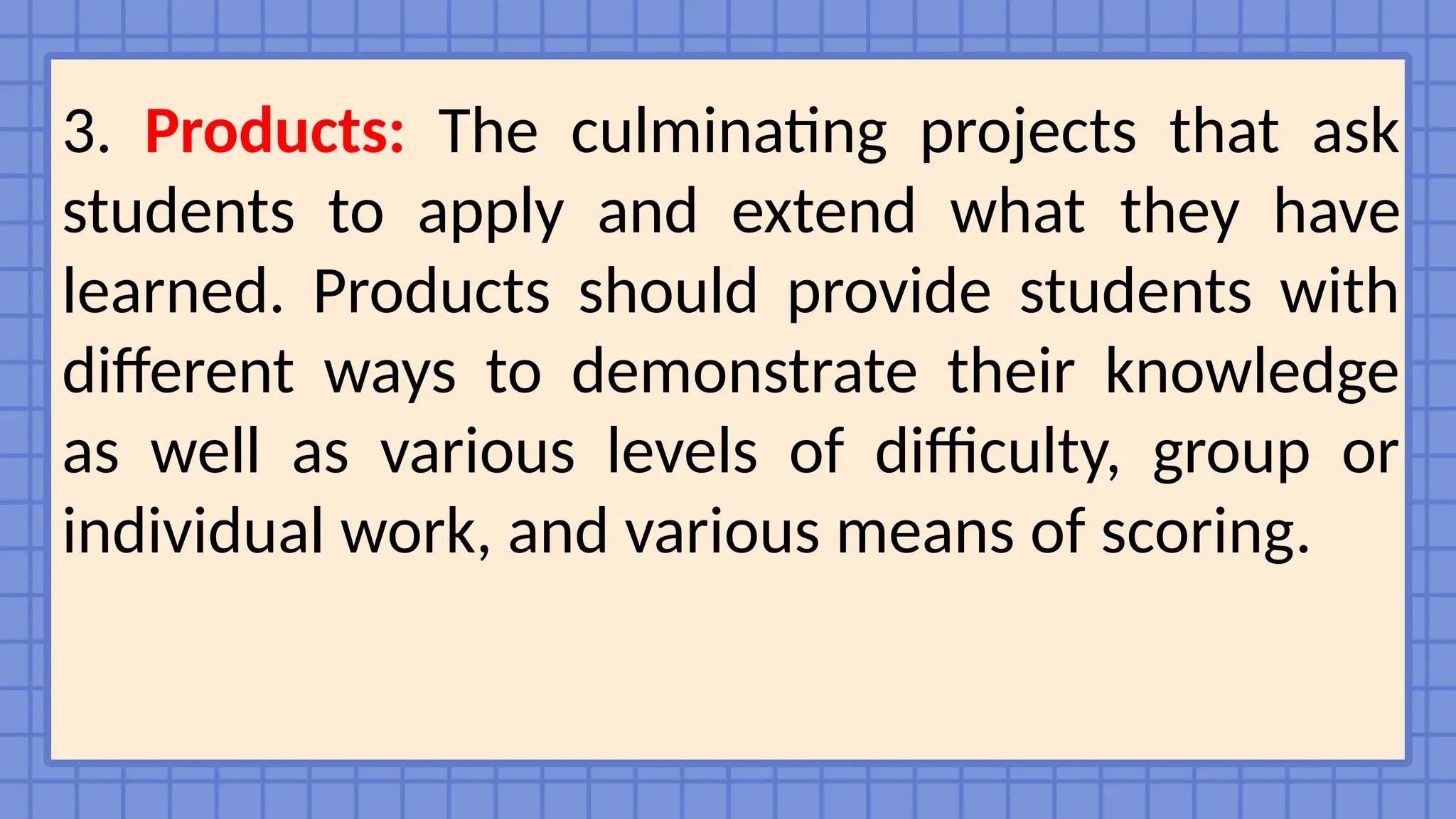 3. Products: The culminating projects that ask
students to apply and extend what they have
learned. Products should provide students with
different ways to demonstrate their knowledge
as well as various levels of difficulty, group or
individual work, and various means of scoring.
 