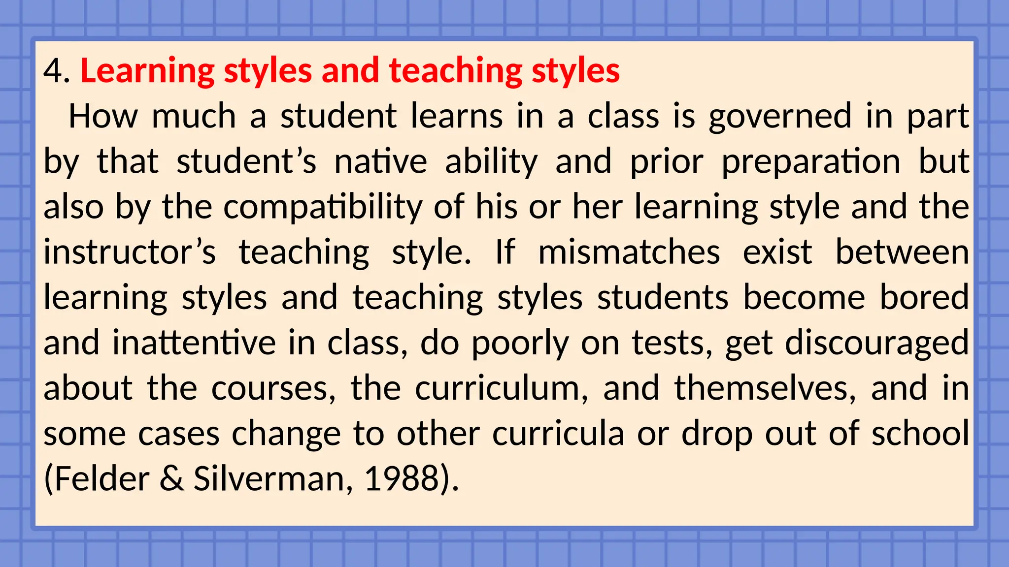 4. Learning styles and teaching styles
How much a student learns in a class is governed in part
by that student’s native ability and prior preparation but
also by the compatibility of his or her learning style and the
instructor’s teaching style. If mismatches exist between
learning styles and teaching styles students become bored
and inattentive in class, do poorly on tests, get discouraged
about the courses, the curriculum, and themselves, and in
some cases change to other curricula or drop out of school
(Felder & Silverman, 1988).
 