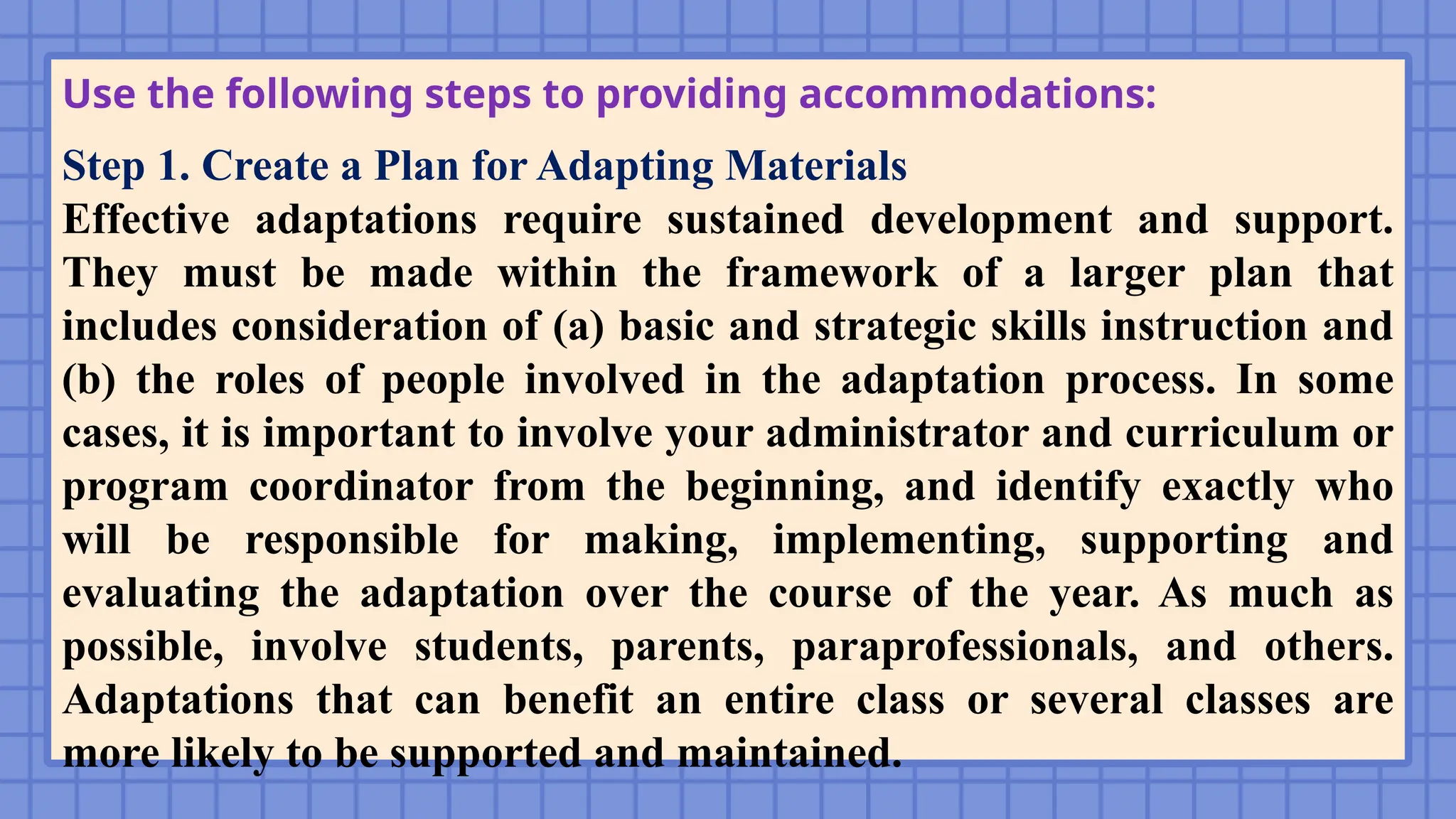 Use the following steps to providing accommodations:
Step 1. Create a Plan for Adapting Materials
Effective adaptations require sustained development and support.
They must be made within the framework of a larger plan that
includes consideration of (a) basic and strategic skills instruction and
(b) the roles of people involved in the adaptation process. In some
cases, it is important to involve your administrator and curriculum or
program coordinator from the beginning, and identify exactly who
will be responsible for making, implementing, supporting and
evaluating the adaptation over the course of the year. As much as
possible, involve students, parents, paraprofessionals, and others.
Adaptations that can benefit an entire class or several classes are
more likely to be supported and maintained.
 