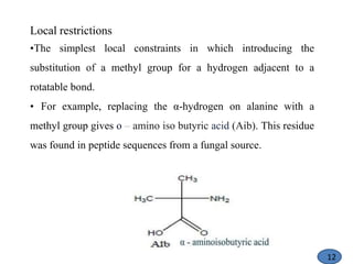 Local restrictions
•The simplest local constraints in which introducing the
substitution of a methyl group for a hydrogen adjacent to a
rotatable bond.
• For example, replacing the α-hydrogen on alanine with a
methyl group gives o – amino iso butyric acid (Aib). This residue
was found in peptide sequences from a fungal source.
12
 