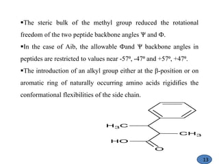 The steric bulk of the methyl group reduced the rotational
freedom of the two peptide backbone angles Ѱ and Ф.
In the case of Aib, the allowable Фand Ѱ backbone angles in
peptides are restricted to values near -57⁰, -47⁰ and +57⁰, +47⁰.
The introduction of an alkyl group either at the β-position or on
aromatic ring of naturally occurring amino acids rigidifies the
conformational flexibilities of the side chain.
CH3
O
O
H
C
H3
13
 