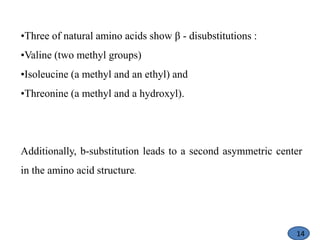 •Three of natural amino acids show β - disubstitutions :
•Valine (two methyl groups)
•Isoleucine (a methyl and an ethyl) and
•Threonine (a methyl and a hydroxyl).
Additionally, b-substitution leads to a second asymmetric center
in the amino acid structure.
14
 