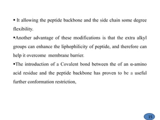  It allowing the peptide backbone and the side chain some degree
flexibility.
Another advantage of these modifications is that the extra alkyl
groups can enhance the liphophilicity of peptide, and therefore can
help it overcome membrane barrier.
The introduction of a Covalent bond between the of an α-amino
acid residue and the peptide backbone has proven to be a useful
further conformation restriction,
15
 