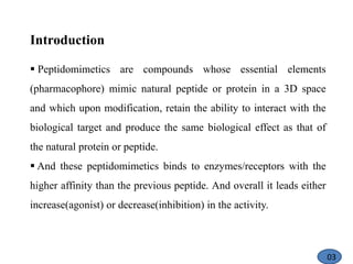 Introduction
 Peptidomimetics are compounds whose essential elements
(pharmacophore) mimic natural peptide or protein in a 3D space
and which upon modification, retain the ability to interact with the
biological target and produce the same biological effect as that of
the natural protein or peptide.
 And these peptidomimetics binds to enzymes/receptors with the
higher affinity than the previous peptide. And overall it leads either
increase(agonist) or decrease(inhibition) in the activity.
03
 