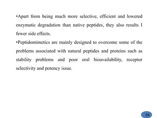 •Apart from being much more selective, efficient and lowered
enzymatic degradation than native peptides, they also results I
fewer side effects.
•Peptidomimetics are mainly designed to overcome some of the
problems associated with natural peptides and proteins such as
stability problems and poor oral bioavailability, receptor
selectivity and potency issue.
04
 