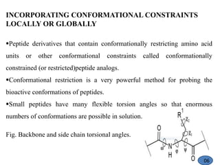 INCORPORATING CONFORMATIONAL CONSTRAINTS
LOCALLY OR GLOBALLY
Peptide derivatives that contain conformationally restricting amino acid
units or other conformational constraints called conformationally
constrained (or restricted)peptide analogs.
Conformational restriction is a very powerful method for probing the
bioactive conformations of peptides.
Small peptides have many flexible torsion angles so that enormous
numbers of conformations are possible in solution.
Fig. Backbone and side chain torsional angles.
06
 