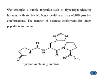 •For example, a simple tripeptide such as thyrotropin-releasing
hormone with six flexible bonds could have over 65,000 possible
conformations. The number of potential conformers for larger
peptides is enormous.
Thyrotropin-releasing hormone
NH
NH2
07
 