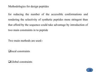 Methodologies for design peptides
for reducing the number of the accessible conformations and
rendering the selectivity of synthetic peptides more stringent than
that afford by the sequence could take advantage by introduction of
two main constraints in to peptide
Two main methods are used:-
local constraints
Global constraints
08
 