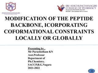 MODIFICATION OF THE PEPTIDE
BACKBONE, ICORPORATING
COFORMATIONAL CONSTRAINTS
LOCALLY OR GLOBALLY
Presenting by ,
Mr Purushotham KN
Asst.Professor
Department of
Ph.Chemistry.
SACCP,B.G.Nagara
2021-2022
01
 