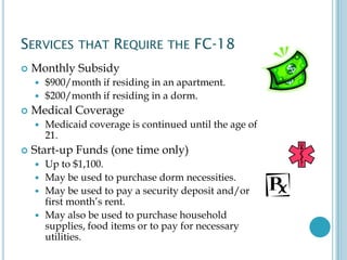 SERVICES THAT REQUIRE THE FC-18
 Monthly Subsidy
 $900/month if residing in an apartment.
 $200/month if residing in a dorm.
 Medical Coverage
 Medicaid coverage is continued until the age of
21.
 Start-up Funds (one time only)
 Up to $1,100.
 May be used to purchase dorm necessities.
 May be used to pay a security deposit and/or
first month’s rent.
 May also be used to purchase household
supplies, food items or to pay for necessary
utilities.
 