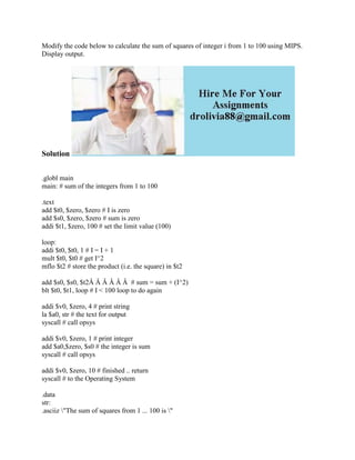 Modify the code below to calculate the sum of squares of integer i from 1 to 100 using MIPS.
Display output.
Solution
.globl main
main: # sum of the integers from 1 to 100
.text
add $t0, $zero, $zero # I is zero
add $s0, $zero, $zero # sum is zero
addi $t1, $zero, 100 # set the limit value (100)
loop:
addi $t0, $t0, 1 # I = I + 1
mult $t0, $t0 # get I^2
mflo $t2 # store the product (i.e. the square) in $t2
add $s0, $s0, $t2Â Â Â Â Â Â # sum = sum + (I^2)
blt $t0, $t1, loop # I < 100 loop to do again
addi $v0, $zero, 4 # print string
la $a0, str # the text for output
syscall # call opsys
addi $v0, $zero, 1 # print integer
add $a0,$zero, $s0 # the integer is sum
syscall # call opsys
addi $v0, $zero, 10 # finished .. return
syscall # to the Operating System
.data
str:
.asciiz "The sum of squares from 1 ... 100 is "
 