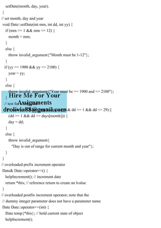 setDate(month, day, year);
}
// set month, day and year
void Date::setDate(int mm, int dd, int yy) {
if (mm >= 1 && mm <= 12) {
month = mm;
}
else {
throw invalid_argument{"Month must be 1-12"};
}
if (yy >= 1900 && yy <= 2100) {
year = yy;
}
else {
throw invalid_argument{"Year must be >= 1900 and <= 2100"};
}
// test for a leap year
if ((month == 2 && leapYear(year) && dd >= 1 && dd <= 29) ||
(dd >= 1 && dd <= days[month])) {
day = dd;
}
else {
throw invalid_argument{
"Day is out of range for current month and year"};
}
}
// overloaded prefix increment operator
Date& Date::operator++() {
helpIncrement(); // increment date
return *this; // reference return to create an lvalue
}
// overloaded postfix increment operator; note that the
// dummy integer parameter does not have a parameter name
Date Date::operator++(int) {
Date temp{*this}; // hold current state of object
helpIncrement();
 