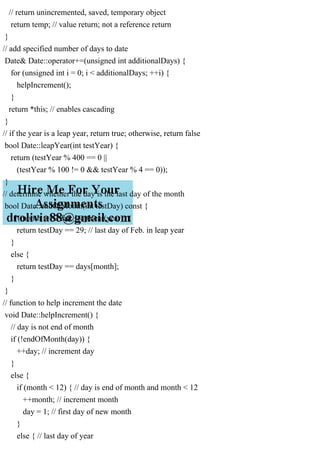 // return unincremented, saved, temporary object
return temp; // value return; not a reference return
}
// add specified number of days to date
Date& Date::operator+=(unsigned int additionalDays) {
for (unsigned int i = 0; i < additionalDays; ++i) {
helpIncrement();
}
return *this; // enables cascading
}
// if the year is a leap year, return true; otherwise, return false
bool Date::leapYear(int testYear) {
return (testYear % 400 == 0 ||
(testYear % 100 != 0 && testYear % 4 == 0));
}
// determine whether the day is the last day of the month
bool Date::endOfMonth(int testDay) const {
if (month == 2 && leapYear(year)) {
return testDay == 29; // last day of Feb. in leap year
}
else {
return testDay == days[month];
}
}
// function to help increment the date
void Date::helpIncrement() {
// day is not end of month
if (!endOfMonth(day)) {
++day; // increment day
}
else {
if (month < 12) { // day is end of month and month < 12
++month; // increment month
day = 1; // first day of new month
}
else { // last day of year
 