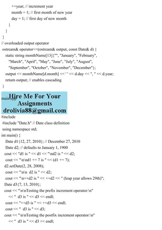 ++year; // increment year
month = 1; // first month of new year
day = 1; // first day of new month
}
}
}
// overloaded output operator
ostream& operator<<(ostream& output, const Date& d) {
static string monthName[13]{"", "January", "February",
"March", "April", "May", "June", "July", "August",
"September", "October", "November", "December"};
output << monthName[d.month] << ' ' << d.day << ", " << d.year;
return output; // enables cascading
}
main.cpp
#include
#include "Date.h" // Date class definition
using namespace std;
int main() {
Date d1{12, 27, 2010}; // December 27, 2010
Date d2; // defaults to January 1, 1900
cout << "d1 is " << d1 << "nd2 is " << d2;
cout << "nnd1 += 7 is " << (d1 += 7);
d2.setDate(2, 28, 2008);
cout << "nn d2 is " << d2;
cout << "n++d2 is " << ++d2 << " (leap year allows 29th)";
Date d3{7, 13, 2010};
cout << "nnTesting the prefix increment operator:n"
<< " d3 is " << d3 << endl;
cout << "++d3 is " << ++d3 << endl;
cout << " d3 is " << d3;
cout << "nnTesting the postfix increment operator:n"
<< " d3 is " << d3 << endl;
 