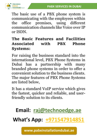 PABX SERVICES IN DUBAI
www.pabxinstallationdubai.ae
The basic use of a PBX phone system is
communicating with the employees within
the office premises, using different
communication channels like Voice over IP
or ISDN.
The Basic Features and Facilities
Associated with PBX Phone
Systems:
For raising the business standard into the
international level, PBX Phone Systems in
Dubai has a partnership with many
branded phone systems in order to offer a
convenient solution to the business clients.
The major features of PBX Phone Systems
are listed below,
It has a standard VoIP service which gives
the fastest, quicker and reliable, and user-
friendly solution to its clients.
Email: raj@technoedge.ae
What’s App: +971547914851
 