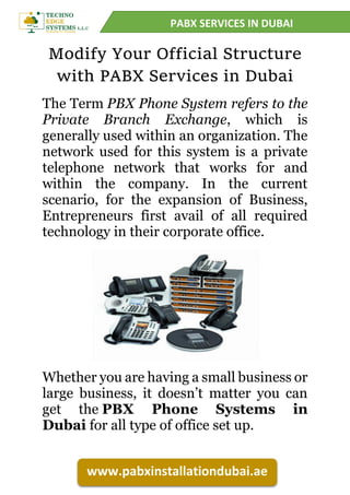 PABX SERVICES IN DUBAI
www.pabxinstallationdubai.ae
Modify Your Official Structure
with PABX Services in Dubai
The Term PBX Phone System refers to the
Private Branch Exchange, which is
generally used within an organization. The
network used for this system is a private
telephone network that works for and
within the company. In the current
scenario, for the expansion of Business,
Entrepreneurs first avail of all required
technology in their corporate office.
Whether you are having a small business or
large business, it doesn’t matter you can
get the PBX Phone Systems in
Dubai for all type of office set up.
 