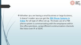 Whether you are having a small business or large business,
it doesn’t matter you can get the PBX Phone Systems in
Dubai for all type of office set up. The basic use of a PBX
phone system is communicating with the employees within
the office premises, using different communication channels
like Voice over IP or ISDN.
 