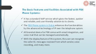 The Basic Features and Facilities Associated with PBX
Phone Systems:
 It has a standard VoIP service which gives the fastest, quicker
and reliable, and user-friendly solution to its clients.
 The PBX Phone system in Dubai enhances the functionalities
by the advanced technology of IP over the telephone system.
 All branded device for PBX comes with email integration, and
voice mail that can be managed automatically.
 With the display feature of this system, the user can recognize
the caller ID, messages received from which sender, voice
recording, and many more.
 