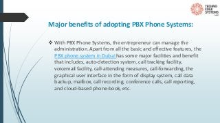 Major benefits of adopting PBX Phone Systems:
 With PBX Phone Systems, the entrepreneur can manage the
administration. Apart from all the basic and effective features, the
PBX phone system in Dubai has some major facilities and benefit
that includes, auto-detection system, call tracking facility,
voicemail facility, call-attending measures, call-forwarding, the
graphical user interface in the form of display system, call data
backup, mailbox, call recording, conference calls, call reporting,
and cloud-based phone-book, etc.
 