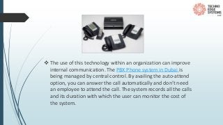  The use of this technology within an organization can improve
internal communication. The PBX Phone system in Dubai is
being managed by central control. By availing the auto-attend
option, you can answer the call automatically and don’t need
an employee to attend the call. The system records all the calls
and its duration with which the user can monitor the cost of
the system.
 