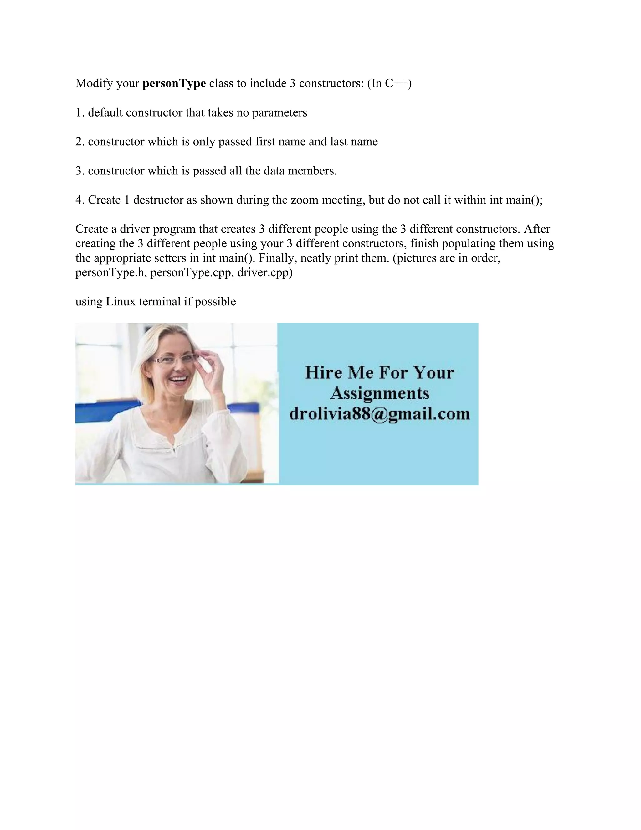 Modify your personType class to include 3 constructors: (In C++)
1. default constructor that takes no parameters
2. constructor which is only passed first name and last name
3. constructor which is passed all the data members.
4. Create 1 destructor as shown during the zoom meeting, but do not call it within int main();
Create a driver program that creates 3 different people using the 3 different constructors. After
creating the 3 different people using your 3 different constructors, finish populating them using
the appropriate setters in int main(). Finally, neatly print them. (pictures are in order,
personType.h, personType.cpp, driver.cpp)
using Linux terminal if possible