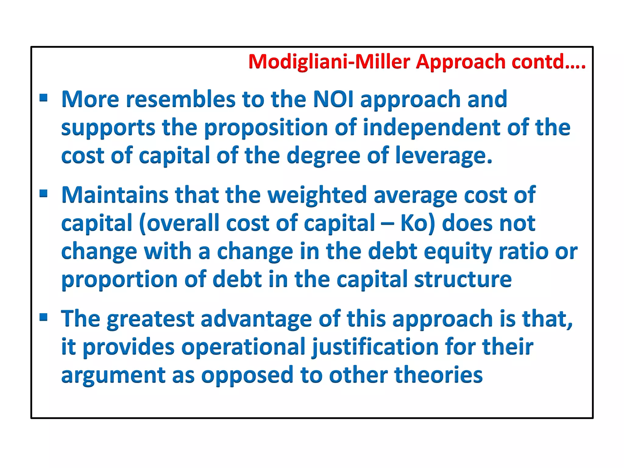 Modigliani-Miller Approach contd….
 More resembles to the NOI approach and
supports the proposition of independent of the
cost of capital of the degree of leverage.
 Maintains that the weighted average cost of
capital (overall cost of capital – Ko) does not
change with a change in the debt equity ratio or
proportion of debt in the capital structure
 The greatest advantage of this approach is that,
it provides operational justification for their
argument as opposed to other theories
 