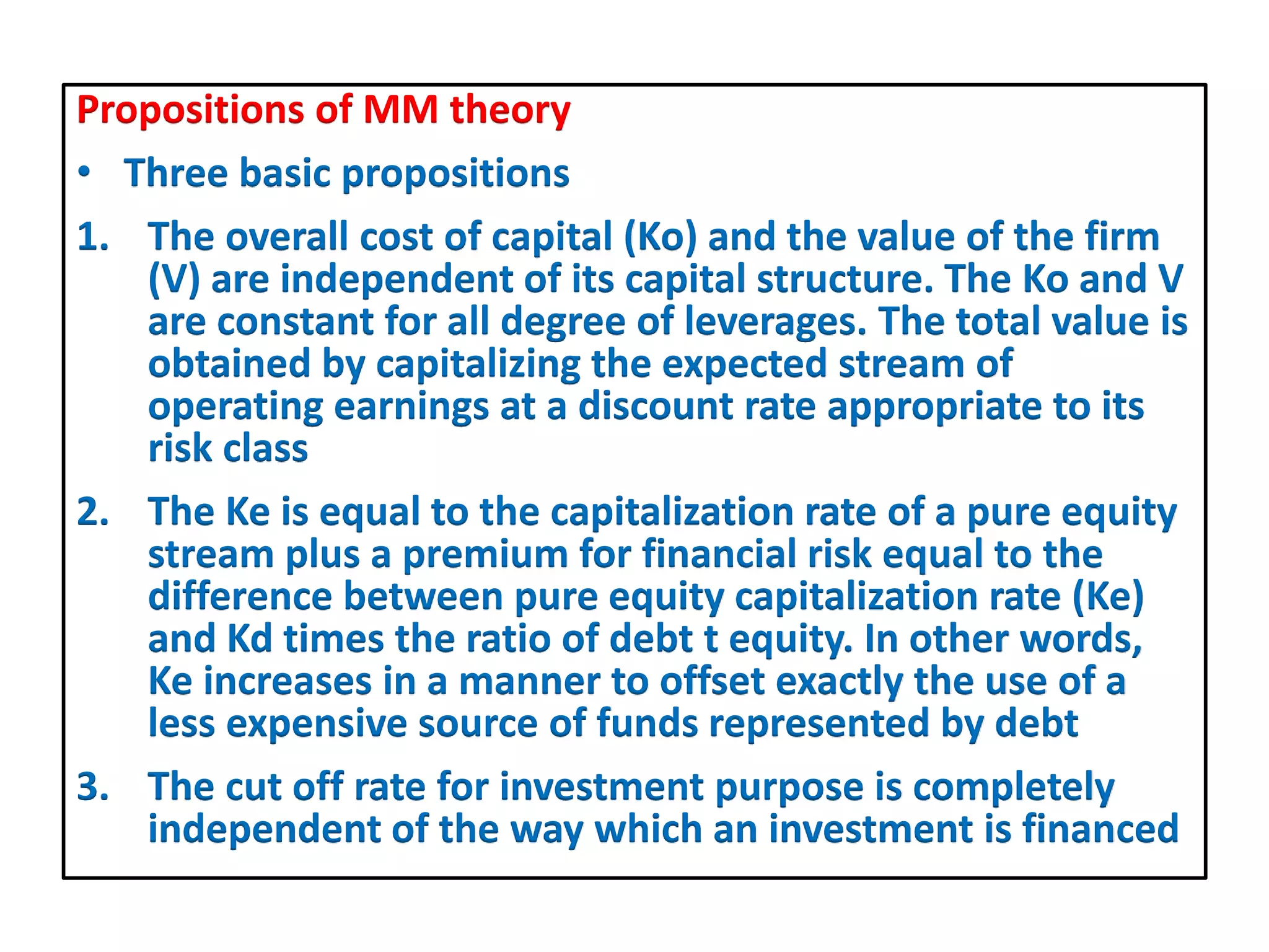 Propositions of MM theory
• Three basic propositions
1. The overall cost of capital (Ko) and the value of the firm
(V) are independent of its capital structure. The Ko and V
are constant for all degree of leverages. The total value is
obtained by capitalizing the expected stream of
operating earnings at a discount rate appropriate to its
risk class
2. The Ke is equal to the capitalization rate of a pure equity
stream plus a premium for financial risk equal to the
difference between pure equity capitalization rate (Ke)
and Kd times the ratio of debt t equity. In other words,
Ke increases in a manner to offset exactly the use of a
less expensive source of funds represented by debt
3. The cut off rate for investment purpose is completely
independent of the way which an investment is financed
 