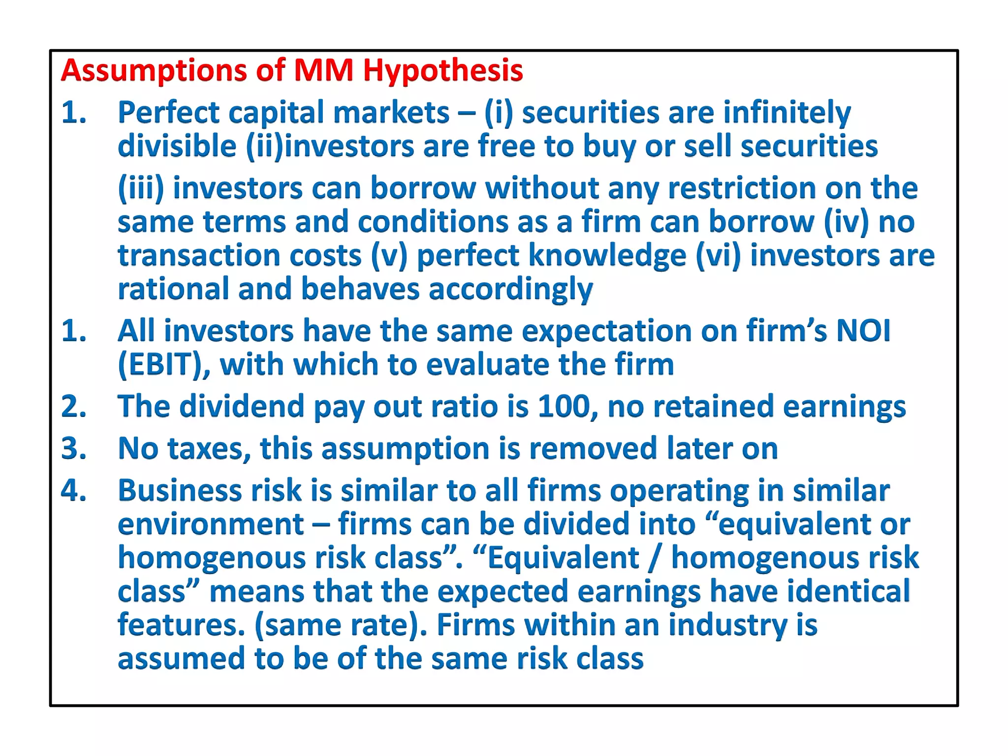 Assumptions of MM Hypothesis
1. Perfect capital markets – (i) securities are infinitely
divisible (ii)investors are free to buy or sell securities
(iii) investors can borrow without any restriction on the
same terms and conditions as a firm can borrow (iv) no
transaction costs (v) perfect knowledge (vi) investors are
rational and behaves accordingly
1. All investors have the same expectation on firm’s NOI
(EBIT), with which to evaluate the firm
2. The dividend pay out ratio is 100, no retained earnings
3. No taxes, this assumption is removed later on
4. Business risk is similar to all firms operating in similar
environment – firms can be divided into “equivalent or
homogenous risk class”. “Equivalent / homogenous risk
class” means that the expected earnings have identical
features. (same rate). Firms within an industry is
assumed to be of the same risk class
 