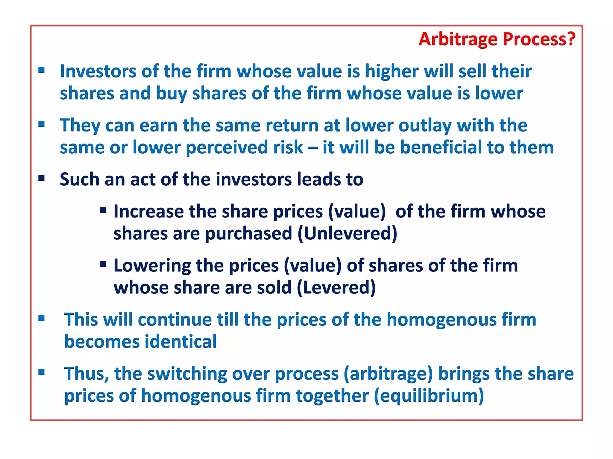 Arbitrage Process?
 Investors of the firm whose value is higher will sell their
shares and buy shares of the firm whose value is lower
 They can earn the same return at lower outlay with the
same or lower perceived risk – it will be beneficial to them
 Such an act of the investors leads to
 Increase the share prices (value) of the firm whose
shares are purchased (Unlevered)
 Lowering the prices (value) of shares of the firm
whose share are sold (Levered)
 This will continue till the prices of the homogenous firm
becomes identical
 Thus, the switching over process (arbitrage) brings the share
prices of homogenous firm together (equilibrium)
 