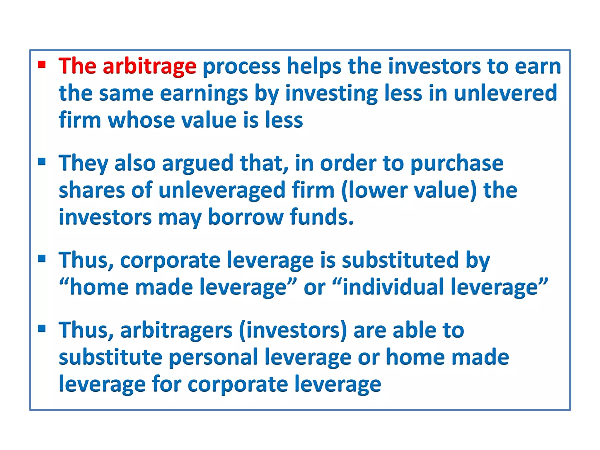  The arbitrage process helps the investors to earn
the same earnings by investing less in unlevered
firm whose value is less
 They also argued that, in order to purchase
shares of unleveraged firm (lower value) the
investors may borrow funds.
 Thus, corporate leverage is substituted by
“home made leverage” or “individual leverage”
 Thus, arbitragers (investors) are able to
substitute personal leverage or home made
leverage for corporate leverage
 