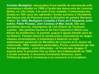 Amedeo Modigliani , descendant d'une famille de marchands juifs, commença à étudier en 1898 à l'école des beaux-arts de Livourne (Italie), sa ville natale. à la suite d'une maladie, il interrompit ses études en 1901 pour les reprendre l'année suivante à l'Académie des beaux-arts de Florence sous la direction du peintre Giovanni Fattori.  En 1906, Modigliani s'installa à Paris où il fréquenta, entre   autres, Pablo Picasso, Jean Cocteau et Max Jacob.  Dès ses premières œuvres, imprégnées de l'art d'Henri de Toulouse-Lautrec , des peintres fauves et de Paul Cézanne,il afficha son thème de prédilection, le portrait, auquel il ajouta bientôt celui du nu féminin. Faisant sienne la construction cézannienne en larges masses chromatiques, il commença à élaborer un style extrêmement personnel  (le Mendiant de Livourne  et  le Joueur de violoncelle,  1909, collection particulière, Paris), caractérisé par des formes allongées - voire déformées - et l'ovale des visages. Il exposa pour la première fois au Salon des Indépendants en 1908. L'année suivante, il rencontra Constantin Brancusi, sous l'influence duquel il commença à se consacrer à la sculpture.  