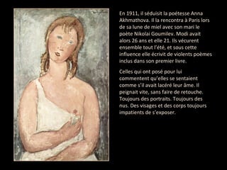 En 1911, il séduisit la poétesse Anna Akhmathova. Il la rencontra à Paris lors de sa lune de miel avec son mari le poète Nikolai Goumilev. Modi avait alors 26 ans et elle 21. Ils vécurent ensemble tout l’été, et sous cette influence elle écrivit de violents poèmes inclus dans son premier livre.  Celles qui ont posé pour lui commentent qu’elles se sentaient comme s’il avait lacéré leur âme. Il peignait vite, sans faire de retouche. Toujours des portraits. Toujours des nus. Des visages et des corps toujours impatients de s’exposer.  