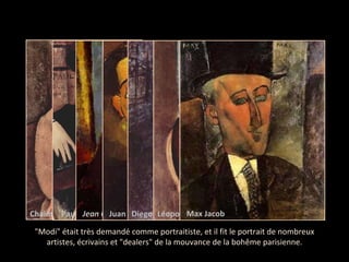 "Modi" était très demandé comme portraitiste, et il fit le portrait de nombreux artistes, écrivains et "dealers" de la mouvance de la bohême parisienne. Chaim Soutine Paul Guillaume Jean Cocteau Juan Gris Diego rivera Léopold Zborowski,  Max Jacob 