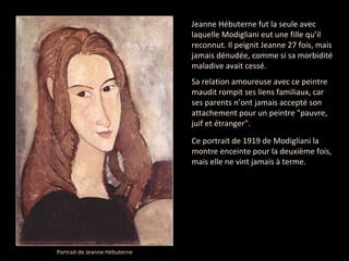 Jeanne Hébuterne fut la seule avec laquelle Modigliani eut une fille qu’il reconnut. Il peignit Jeanne 27 fois, mais jamais dénudée, comme si sa morbidité maladive avait cessé. Sa relation amoureuse avec ce peintre maudit rompit ses liens familiaux, car ses parents n’ont jamais accepté son attachement pour un peintre "pauvre, juif et étranger". Ce portrait de 1919 de Modigliani la montre enceinte pour la deuxième fois, mais elle ne vint jamais à terme. Portrait de Jeanne Hébuterne  