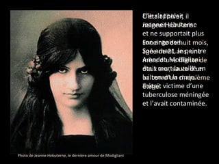 C’était l’hiver, il neigeait sur Paris.  Enceinte de huit mois, âgée de 21 ans, une mère d’une fillette de deux ans, sauta d’un balcon d’un cinquième étage. Elle s’appelait Jeanne Hébuterne  et ne supportait plus son angoisse. Son amant, le peintre Amadeo Modigliani était mort la veille en lui tenant la main.  Il était victime d’une tuberculose méningée et l’avait contaminée.  Photo de Jeanne Hébuterne, le dernière amour de Modigliani 