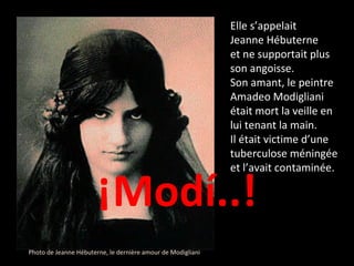 ¡Modí..! Photo de Jeanne Hébuterne, le dernière amour de Modigliani Elle s’appelait  Jeanne Hébuterne  et ne supportait plus son angoisse. Son amant, le peintre Amadeo Modigliani était mort la veille en lui tenant la main.  Il était victime d’une tuberculose méningée et l’avait contaminée.  
