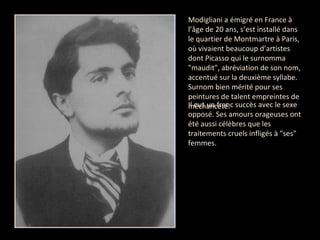 Modigliani a émigré en France à l’âge de 20 ans, s’est installé dans le quartier de Montmartre à Paris, où vivaient beaucoup d’artistes dont Picasso qui le surnomma "maudit", abréviation de son nom, accentué sur la deuxième syllabe. Surnom bien mérité pour ses peintures de talent empreintes de méchanceté.  Il eut un franc succès avec le sexe opposé. Ses amours orageuses ont été aussi célèbres que les traitements cruels infligés à "ses" femmes. 
