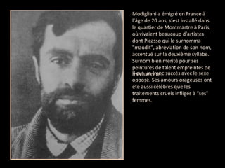 Modigliani a émigré en France à l’âge de 20 ans, s’est installé dans le quartier de Montmartre à Paris, où vivaient beaucoup d’artistes dont Picasso qui le surnomma "maudit", abréviation de son nom, accentué sur la deuxième syllabe. Surnom bien mérité pour ses peintures de talent empreintes de méchanceté.  Il eut un franc succès avec le sexe opposé. Ses amours orageuses ont été aussi célèbres que les traitements cruels infligés à "ses" femmes. 