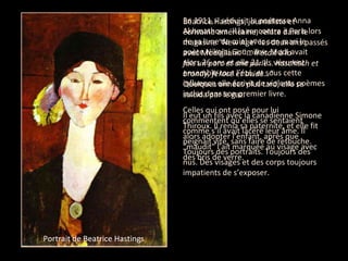 Béatrice Hastings, journaliste et  écrivaine américaine, relate dans le magasine "New Age" les deux ans passés avec Modigliani: "…  Il était à la  fois un porc et une perle… haschisch et brandy, féroce et avide…"   Quelques années plus tard, elle se  suicida par le gaz. Il eut un fils avec la canadienne Simone Thiroux. Il renia sa paternité, et elle fit alors adopter l’enfant, après que "maudit" l’ait marquée au visage avec des bris de verre.  En 1911, il séduisit la poétesse Anna Akhmathova. Il la rencontra à Paris lors de sa lune de miel avec son mari le poète Nikolai Goumilev. Modi avait alors 26 ans et elle 21. Ils vécurent ensemble tout l’été, et sous cette influence elle écrivit de violents poèmes inclus dans son premier livre.  Celles qui ont posé pour lui commentent qu’elles se sentaient comme s’il avait lacéré leur âme. Il peignait vite, sans faire de retouche. Toujours des portraits. Toujours des nus. Des visages et des corps toujours impatients de s’exposer.  Portrait of Anna Akhmatova Portrait de Beatrice Hastings 