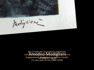 Né en Italie de l’ascendance sépharade,  son attitude destructrice le conduit à finir sa vie tragiquement. Modigliani, le peintre maudit,  n’a vécu que 35 ans (1884-1920). Amedeo Modigliani  “ L e peintre maudit ” 