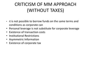 CRITICISM OF MM APPROACH
(WITHOUT TAXES)
• It is not possible to borrow funds on the same terms and
conditions as corporate can
• Personal leverage is not substitute for corporate leverage
• Existence of transaction costs
• Institutional Restrictions
• Asymmetric Information
• Existence of corporate tax
 
