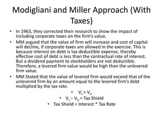 Modigliani and Miller Approach (With
Taxes)
• In 1963, they corrected their research to show the impact of
including corporate taxes on the firm’s value.
• MM argued that the value of firm will increase and cost of capital
will decline, if corporate taxes are allowed in the exercise. This is
because interest on debt is tax deductible expense, thereby
effective cost of debt is less than the contractual rate of interest.
But a dividend payment to stockholders are not deductible.
Therefore, a levered firm value would be high than the unlevered
firm value.
• MM Stated that the value of levered firm would exceed that of the
unlevered firm by an amount equal to the levered firm’s debt
multiplied by the tax rate.
• VL > VU
• VL – VU = Tax Shield
• Tax Shield = Interest * Tax Rate
 