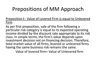 Prepositions of MM Approach
Preposition I : Value of Levered Firm is equal to Unlevered
Firm
As per first preposition, vale of the firm following a
particular risk category is equal to its expected operating
income divided by the discount rate appropriate to its risk
class. In simple terms, the firm’s value depends upon
investment decision not on financing decision. Therefore,
total market value of all firms, levered or unlevered firms
having the same business risk remains the same.
Value of levered firm= Value of Unlevered firm
 