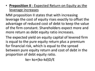 • Preposition II : Expected Return on Equity as the
leverage increases
MM proposition II states that with increasing
leverage the cost of equity rises exactly to offset the
advantage of reduced cost of debt to keep the value
of the firm constant. Shareholders expect more and
more return as debt equity ratio increases.
The expected yield on equity capital of levered firm
is equal to the pure equity return plus a premium
for financial risk, which is equal to the spread
between pure equity return and cost of debt in the
proportion of debt equity ratio.
ke= ko+(ko-kd)D/E
 