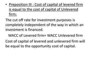 • Preposition III : Cost of capital of levered firm
is equal to the cost of capital of Unlevered
firm:
The cut off rate for investment purposes is
completely independent of the way in which an
investment is financed.
WACC of Levered firm= WACC Unlevered firm
Cost of capital of levered and unlevered firm will
be equal to the opportunity cost of capital.
 