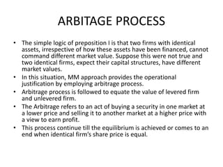 ARBITAGE PROCESS
• The simple logic of preposition I is that two firms with identical
assets, irrespective of how these assets have been financed, cannot
command different market value. Suppose this were not true and
two identical firms, expect their capital structures, have different
market values.
• In this situation, MM approach provides the operational
justification by employing arbitrage process.
• Arbitrage process is followed to equate the value of levered firm
and unlevered firm.
• The Arbitrage refers to an act of buying a security in one market at
a lower price and selling it to another market at a higher price with
a view to earn profit.
• This process continue till the equilibrium is achieved or comes to an
end when identical firm’s share price is equal.
 