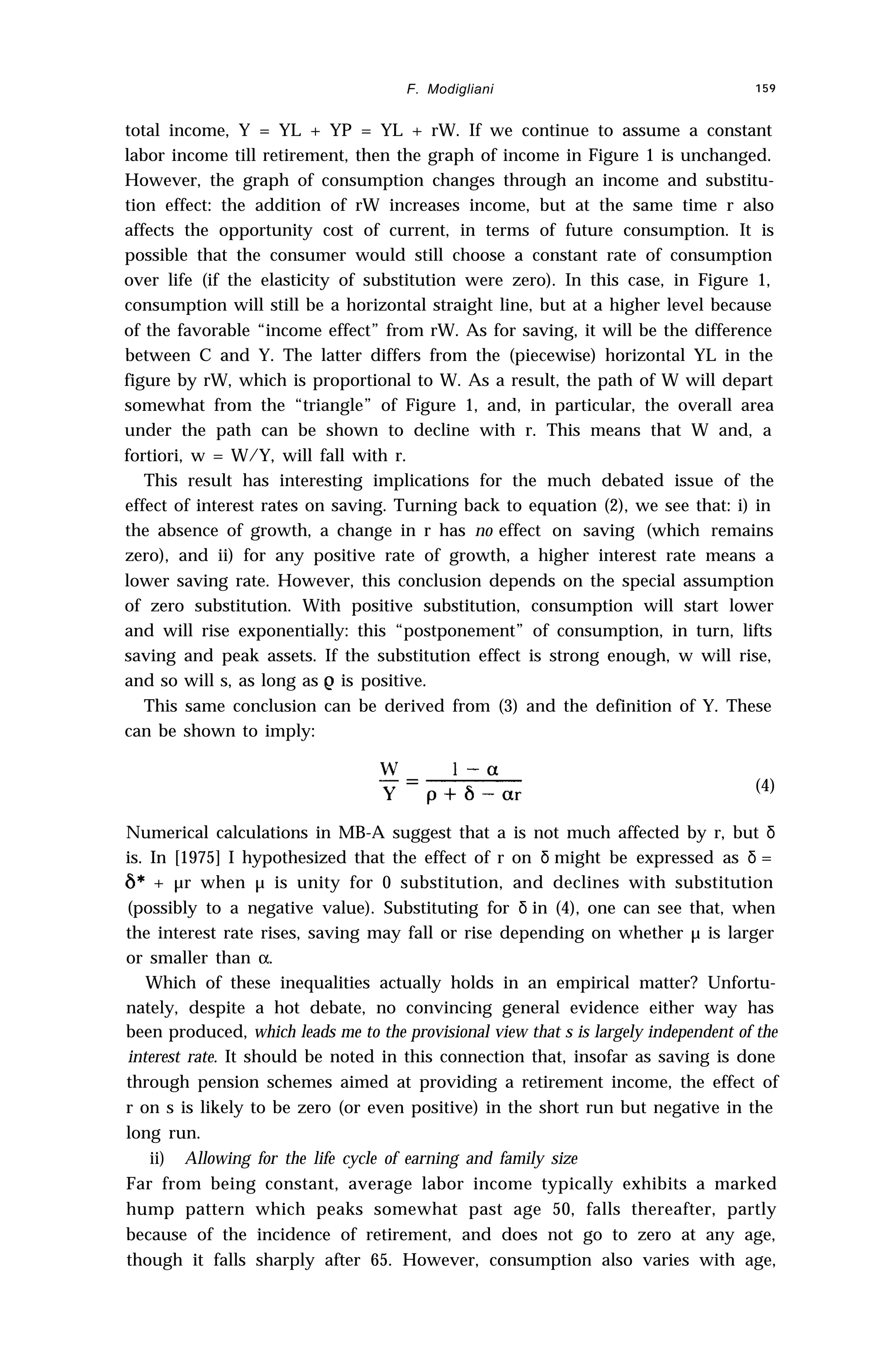 F. Modigliani 159
total income, Y = YL + YP = YL + rW. If we continue to assume a constant
labor income till retirement, then the graph of income in Figure 1 is unchanged.
However, the graph of consumption changes through an income and substitu-
tion effect: the addition of rW increases income, but at the same time r also
affects the opportunity cost of current, in terms of future consumption. It is
possible that the consumer would still choose a constant rate of consumption
over life (if the elasticity of substitution were zero). In this case, in Figure 1,
consumption will still be a horizontal straight line, but at a higher level because
of the favorable “income effect” from rW. As for saving, it will be the difference
between C and Y. The latter differs from the (piecewise) horizontal YL in the
figure by rW, which is proportional to W. As a result, the path of W will depart
somewhat from the “triangle” of Figure 1, and, in particular, the overall area
under the path can be shown to decline with r. This means that W and, a
fortiori, w = W/Y, will fall with r.
This result has interesting implications for the much debated issue of the
effect of interest rates on saving. Turning back to equation (2), we see that: i) in
the absence of growth, a change in r has no effect on saving (which remains
zero), and ii) for any positive rate of growth, a higher interest rate means a
lower saving rate. However, this conclusion depends on the special assumption
of zero substitution. With positive substitution, consumption will start lower
and will rise exponentially: this “postponement” of consumption, in turn, lifts
saving and peak assets. If the substitution effect is strong enough, w will rise,
and so will s, as long as e is positive.
This same conclusion can be derived from (3) and the definition of Y. These
can be shown to imply:
(4)
Numerical calculations in MB-A suggest that a is not much affected by r, but δ
is. In [1975] I hypothesized that the effect of r on δ might be expressed as δ =
6* + µr when µ is unity for 0 substitution, and declines with substitution
(possibly to a negative value). Substituting for δ in (4), one can see that, when
the interest rate rises, saving may fall or rise depending on whether µ is larger
or smaller than α.
Which of these inequalities actually holds in an empirical matter? Unfortu-
nately, despite a hot debate, no convincing general evidence either way has
been produced, which leads me to the provisional view that s is largely independent of the
interest rate. It should be noted in this connection that, insofar as saving is done
through pension schemes aimed at providing a retirement income, the effect of
r on s is likely to be zero (or even positive) in the short run but negative in the
long run.
ii) Allowing for the life cycle of earning and family size
Far from being constant, average labor income typically exhibits a marked
hump pattern which peaks somewhat past age 50, falls thereafter, partly
because of the incidence of retirement, and does not go to zero at any age,
though it falls sharply after 65. However, consumption also varies with age,
 
