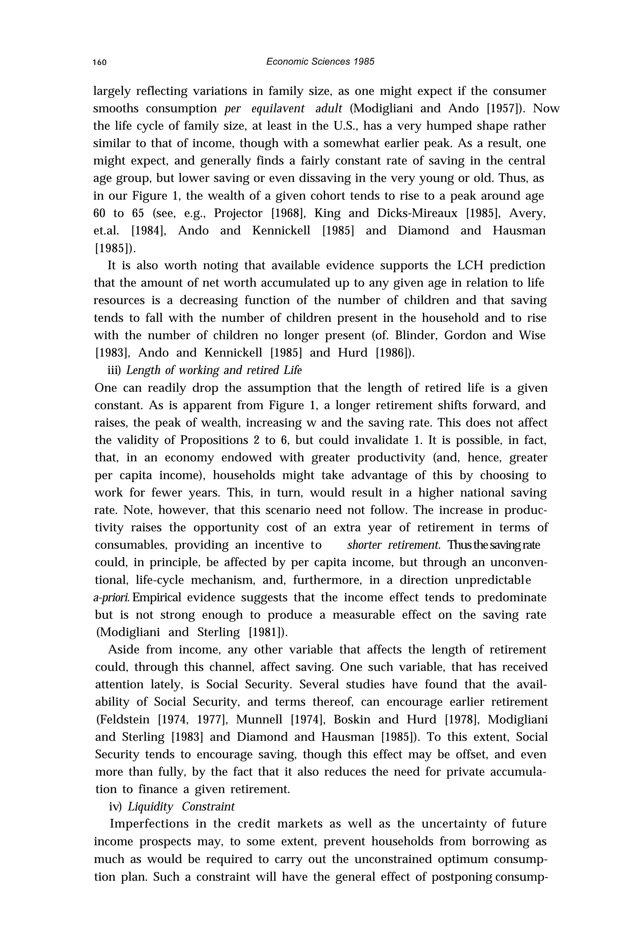 160 Economic Sciences 1985
largely reflecting variations in family size, as one might expect if the consumer
smooths consumption per equilavent adult (Modigliani and Ando [1957]). Now
the life cycle of family size, at least in the U.S., has a very humped shape rather
similar to that of income, though with a somewhat earlier peak. As a result, one
might expect, and generally finds a fairly constant rate of saving in the central
age group, but lower saving or even dissaving in the very young or old. Thus, as
in our Figure 1, the wealth of a given cohort tends to rise to a peak around age
60 to 65 (see, e.g., Projector [1968], King and Dicks-Mireaux [1985], Avery,
et.al. [1984], Ando and Kennickell [1985] and Diamond and Hausman
[1985]).
It is also worth noting that available evidence supports the LCH prediction
that the amount of net worth accumulated up to any given age in relation to life
resources is a decreasing function of the number of children and that saving
tends to fall with the number of children present in the household and to rise
with the number of children no longer present (of. Blinder, Gordon and Wise
[1983], Ando and Kennickell [1985] and Hurd [1986]).
iii) Length of working and retired Life
One can readily drop the assumption that the length of retired life is a given
constant. As is apparent from Figure 1, a longer retirement shifts forward, and
raises, the peak of wealth, increasing w and the saving rate. This does not affect
the validity of Propositions 2 to 6, but could invalidate 1. It is possible, in fact,
that, in an economy endowed with greater productivity (and, hence, greater
per capita income), households might take advantage of this by choosing to
work for fewer years. This, in turn, would result in a higher national saving
rate. Note, however, that this scenario need not follow. The increase in produc-
tivity raises the opportunity cost of an extra year of retirement in terms of
consumables, providing an incentive to shorter retirement. Thusthesavingrate
could, in principle, be affected by per capita income, but through an unconven-
tional, life-cycle mechanism, and, furthermore, in a direction unpredictable
a-priori. Empirical evidence suggests that the income effect tends to predominate
but is not strong enough to produce a measurable effect on the saving rate
(Modigliani and Sterling [1981]).
Aside from income, any other variable that affects the length of retirement
could, through this channel, affect saving. One such variable, that has received
attention lately, is Social Security. Several studies have found that the avail-
ability of Social Security, and terms thereof, can encourage earlier retirement
(Feldstein [1974, 1977], Munnell [1974], Boskin and Hurd [1978], Modigliani
and Sterling [1983] and Diamond and Hausman [1985]). To this extent, Social
Security tends to encourage saving, though this effect may be offset, and even
more than fully, by the fact that it also reduces the need for private accumula-
tion to finance a given retirement.
iv) Liquidity Constraint
Imperfections in the credit markets as well as the uncertainty of future
income prospects may, to some extent, prevent households from borrowing as
much as would be required to carry out the unconstrained optimum consump-
tion plan. Such a constraint will have the general effect of postponing consump-
 