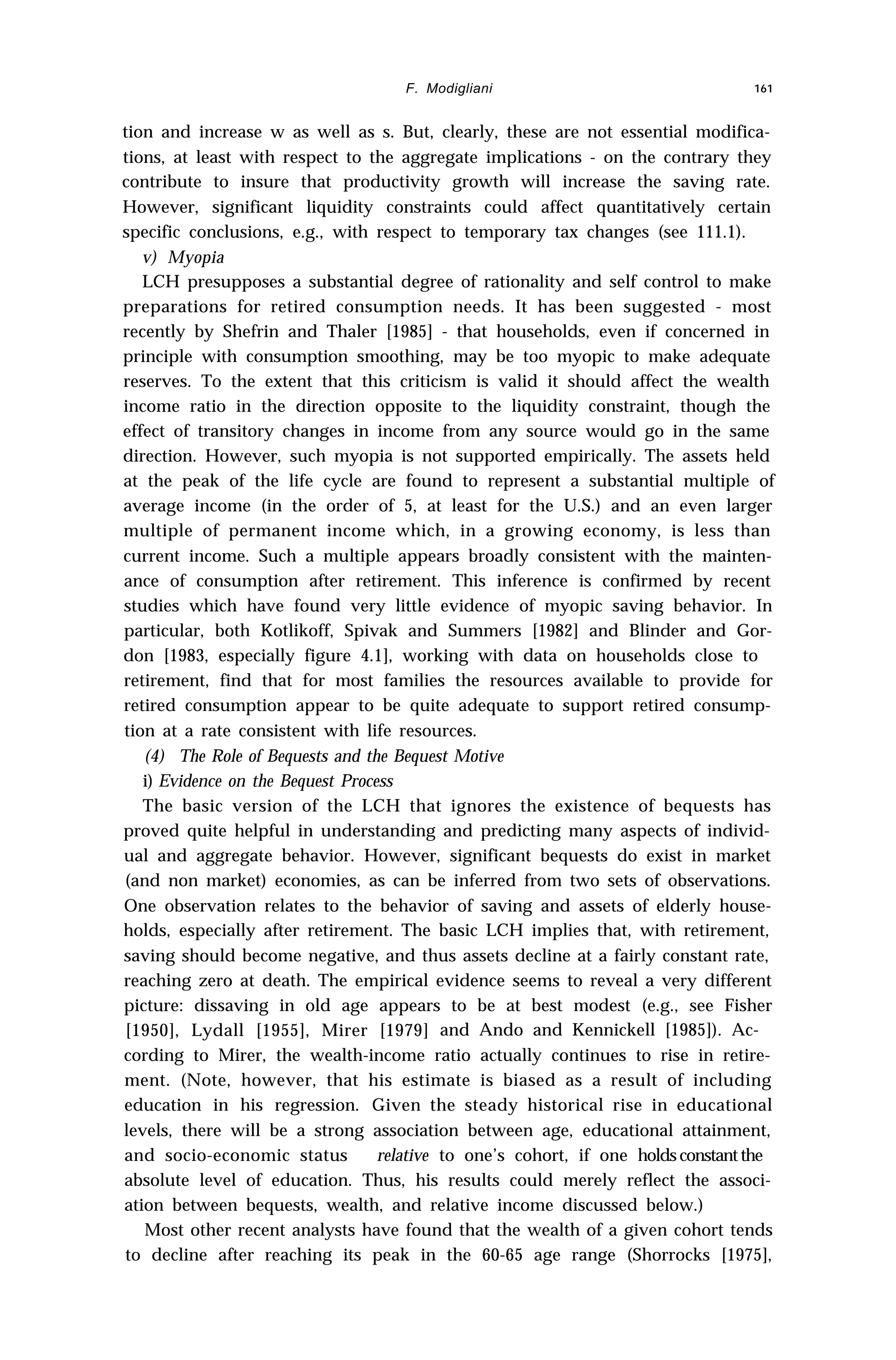 F. Modigliani 161
tion and increase w as well as s. But, clearly, these are not essential modifica-
tions, at least with respect to the aggregate implications - on the contrary they
contribute to insure that productivity growth will increase the saving rate.
However, significant liquidity constraints could affect quantitatively certain
specific conclusions, e.g., with respect to temporary tax changes (see 111.1).
v) Myopia
LCH presupposes a substantial degree of rationality and self control to make
preparations for retired consumption needs. It has been suggested - most
recently by Shefrin and Thaler [1985] - that households, even if concerned in
principle with consumption smoothing, may be too myopic to make adequate
reserves. To the extent that this criticism is valid it should affect the wealth
income ratio in the direction opposite to the liquidity constraint, though the
effect of transitory changes in income from any source would go in the same
direction. However, such myopia is not supported empirically. The assets held
at the peak of the life cycle are found to represent a substantial multiple of
average income (in the order of 5, at least for the U.S.) and an even larger
multiple of permanent income which, in a growing economy, is less than
current income. Such a multiple appears broadly consistent with the mainten-
ance of consumption after retirement. This inference is confirmed by recent
studies which have found very little evidence of myopic saving behavior. In
particular, both Kotlikoff, Spivak and Summers [1982] and Blinder and Gor-
don [1983, especially figure 4.1], working with data on households close to
retirement, find that for most families the resources available to provide for
retired consumption appear to be quite adequate to support retired consump-
tion at a rate consistent with life resources.
(4) The Role of Bequests and the Bequest Motive
i) Evidence on the Bequest Process
The basic version of the LCH that ignores the existence of bequests has
proved quite helpful in understanding and predicting many aspects of individ-
ual and aggregate behavior. However, significant bequests do exist in market
(and non market) economies, as can be inferred from two sets of observations.
One observation relates to the behavior of saving and assets of elderly house-
holds, especially after retirement. The basic LCH implies that, with retirement,
saving should become negative, and thus assets decline at a fairly constant rate,
reaching zero at death. The empirical evidence seems to reveal a very different
picture: dissaving in old age appears to be at best modest (e.g., see Fisher
[1950], Lydall [1955], Mirer [1979] and Ando and Kennickell [1985]). Ac-
cording to Mirer, the wealth-income ratio actually continues to rise in retire-
ment. (Note, however, that his estimate is biased as a result of including
education in his regression. Given the steady historical rise in educational
levels, there will be a strong association between age, educational attainment,
and socio-economic status relative to one’s cohort, if one holdsconstantthe
absolute level of education. Thus, his results could merely reflect the associ-
ation between bequests, wealth, and relative income discussed below.)
Most other recent analysts have found that the wealth of a given cohort tends
to decline after reaching its peak in the 60-65 age range (Shorrocks [1975],
 